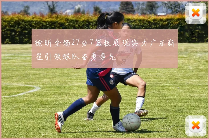 徐昕全场27分7篮板展现实力广东新星引领球队奋勇争先