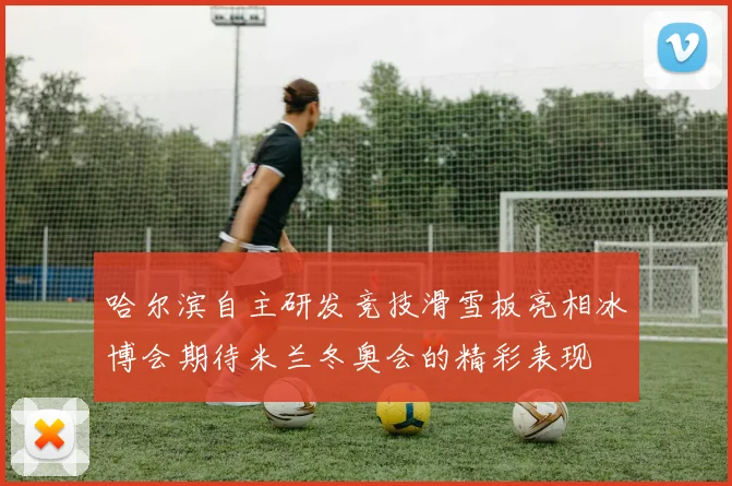 哈尔滨自主研发竞技滑雪板亮相冰博会期待米兰冬奥会的精彩表现