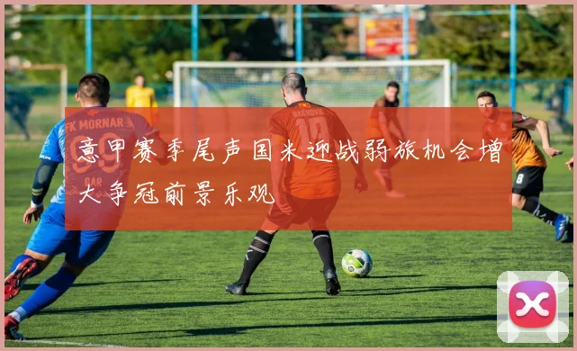 意甲赛季尾声国米迎战弱旅机会增大争冠前景乐观