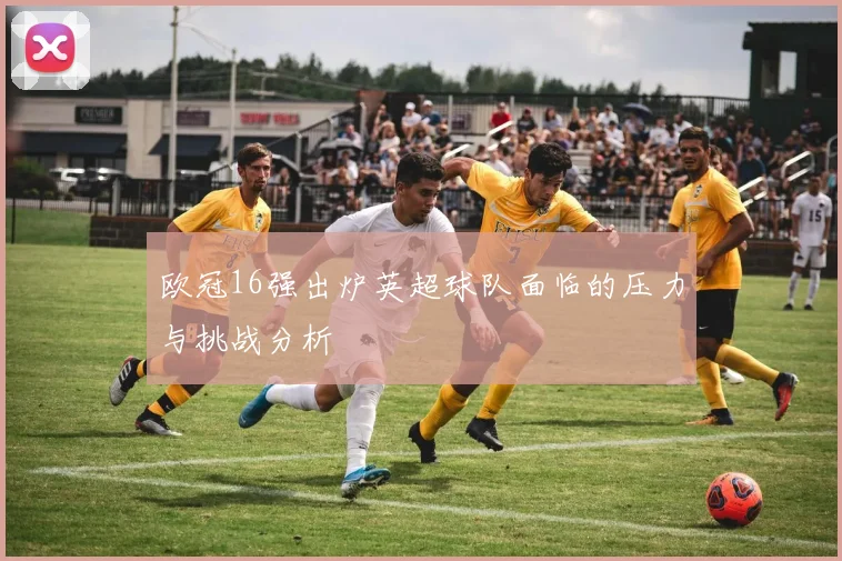 欧冠16强出炉英超球队面临的压力与挑战分析