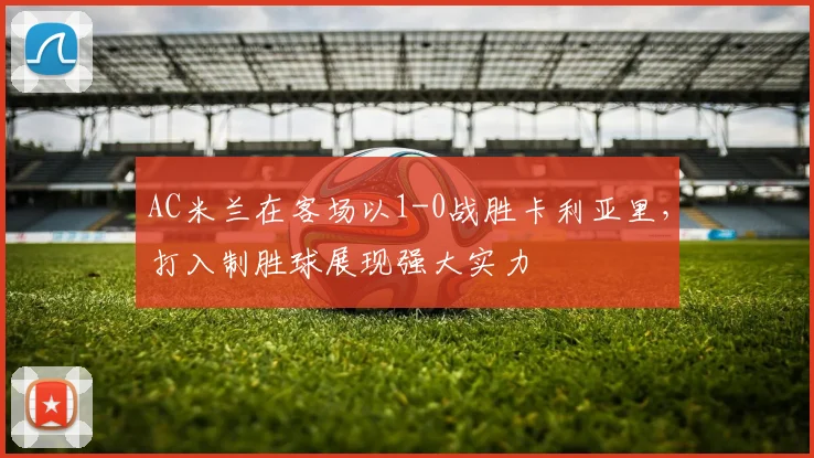 AC米兰在客场以1-0战胜卡利亚里，打入制胜球展现强大实力